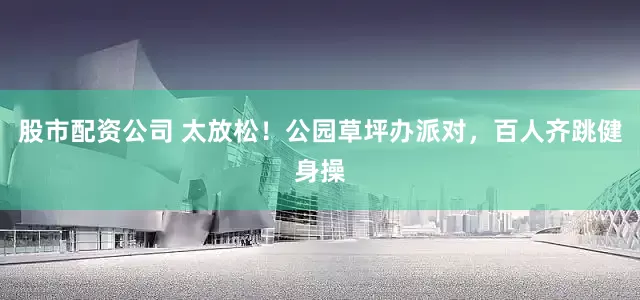 股市配资公司 太放松！公园草坪办派对，百人齐跳健身操