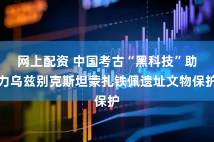 网上配资 中国考古“黑科技”助力乌兹别克斯坦蒙扎铁佩遗址文物保护