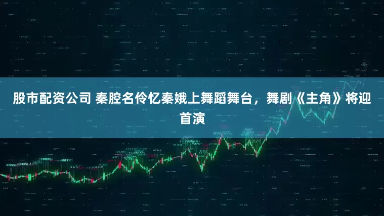 股市配资公司 秦腔名伶忆秦娥上舞蹈舞台，舞剧《主角》将迎首演