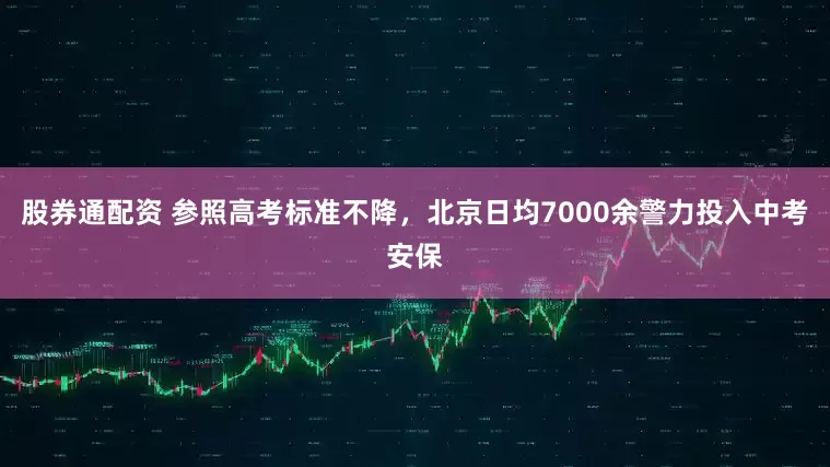 股券通配资 参照高考标准不降，北京日均7000余警力投入中考安保
