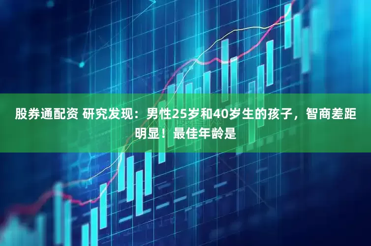 股券通配资 研究发现：男性25岁和40岁生的孩子，智商差距明显！最佳年龄是